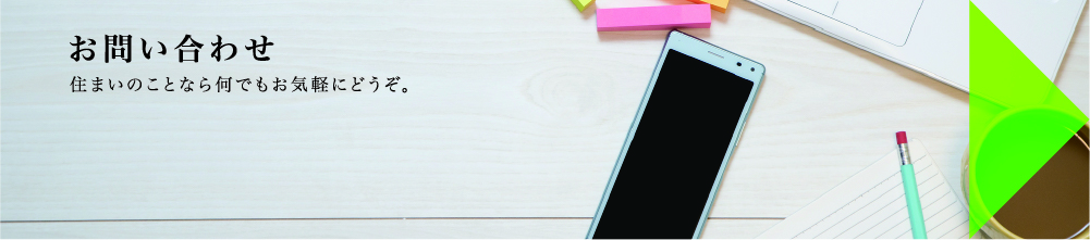 お問い合わせ 住まいのことなら何でもお気軽にどうぞ。
